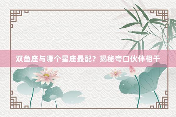 双鱼座与哪个星座最配？揭秘夸口伙伴相干