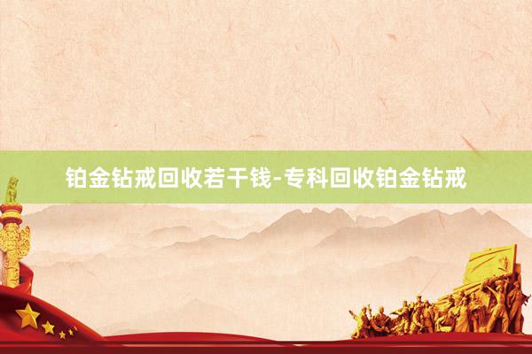 铂金钻戒回收若干钱-专科回收铂金钻戒